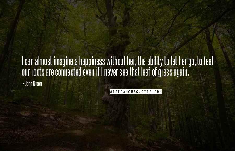 John Green Quotes: I can almost imagine a happiness without her, the ability to let her go, to feel our roots are connected even if I never see that leaf of grass again.