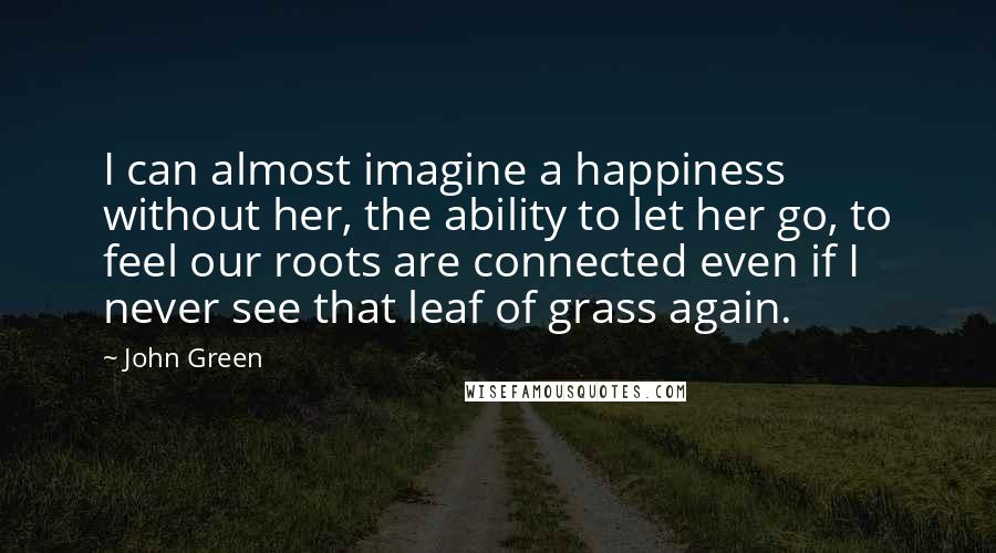 John Green Quotes: I can almost imagine a happiness without her, the ability to let her go, to feel our roots are connected even if I never see that leaf of grass again.