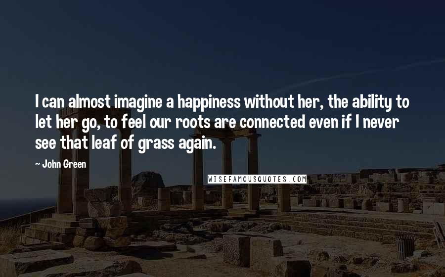 John Green Quotes: I can almost imagine a happiness without her, the ability to let her go, to feel our roots are connected even if I never see that leaf of grass again.
