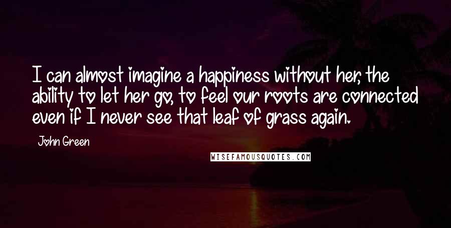 John Green Quotes: I can almost imagine a happiness without her, the ability to let her go, to feel our roots are connected even if I never see that leaf of grass again.