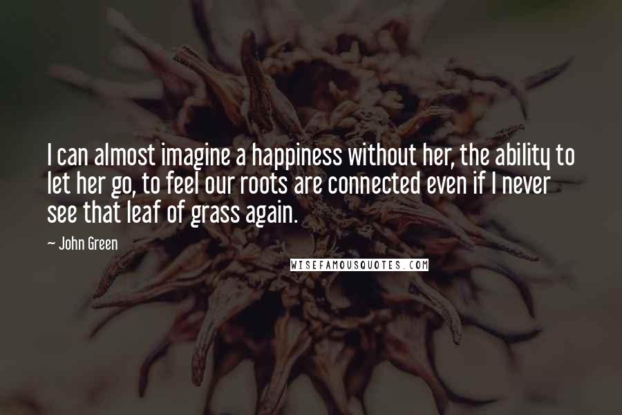 John Green Quotes: I can almost imagine a happiness without her, the ability to let her go, to feel our roots are connected even if I never see that leaf of grass again.