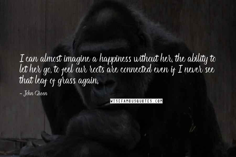 John Green Quotes: I can almost imagine a happiness without her, the ability to let her go, to feel our roots are connected even if I never see that leaf of grass again.