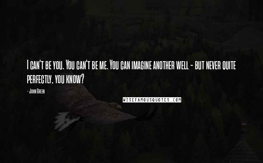 John Green Quotes: I can't be you. You can't be me. You can imagine another well - but never quite perfectly, you know?