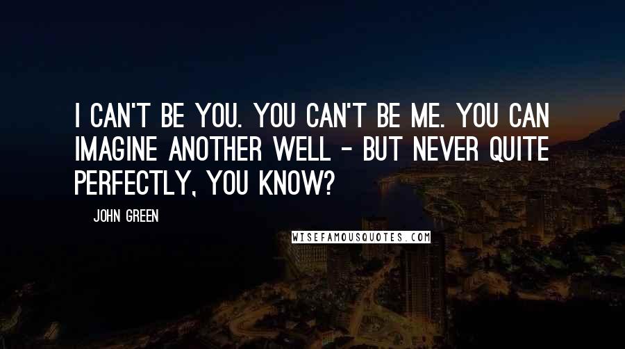 John Green Quotes: I can't be you. You can't be me. You can imagine another well - but never quite perfectly, you know?