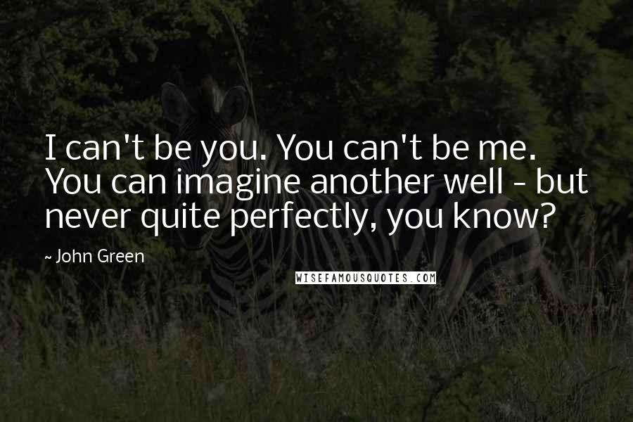 John Green Quotes: I can't be you. You can't be me. You can imagine another well - but never quite perfectly, you know?