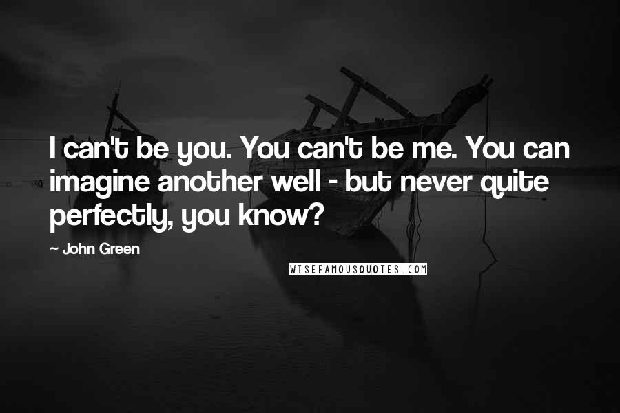 John Green Quotes: I can't be you. You can't be me. You can imagine another well - but never quite perfectly, you know?