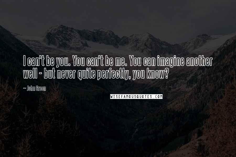 John Green Quotes: I can't be you. You can't be me. You can imagine another well - but never quite perfectly, you know?