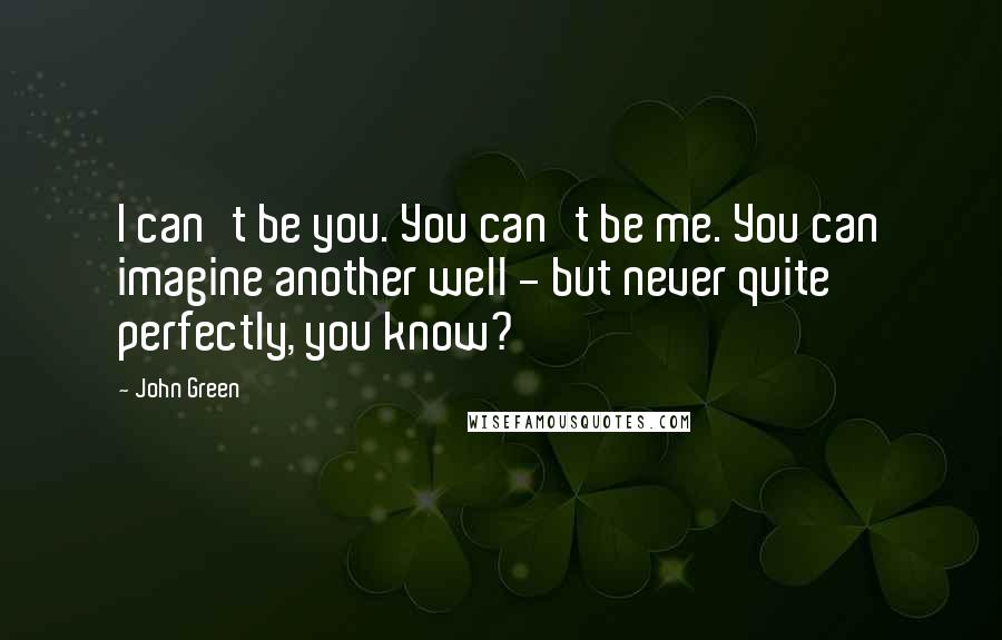 John Green Quotes: I can't be you. You can't be me. You can imagine another well - but never quite perfectly, you know?