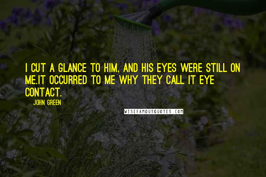 John Green Quotes: I cut a glance to him, and his eyes were still on me.It occurred to me why they call it eye contact.