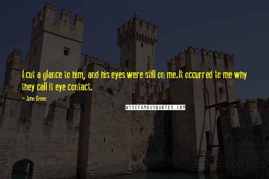 John Green Quotes: I cut a glance to him, and his eyes were still on me.It occurred to me why they call it eye contact.