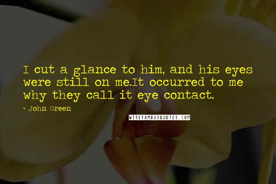 John Green Quotes: I cut a glance to him, and his eyes were still on me.It occurred to me why they call it eye contact.
