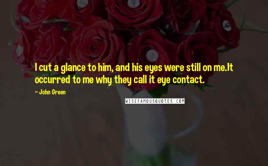 John Green Quotes: I cut a glance to him, and his eyes were still on me.It occurred to me why they call it eye contact.