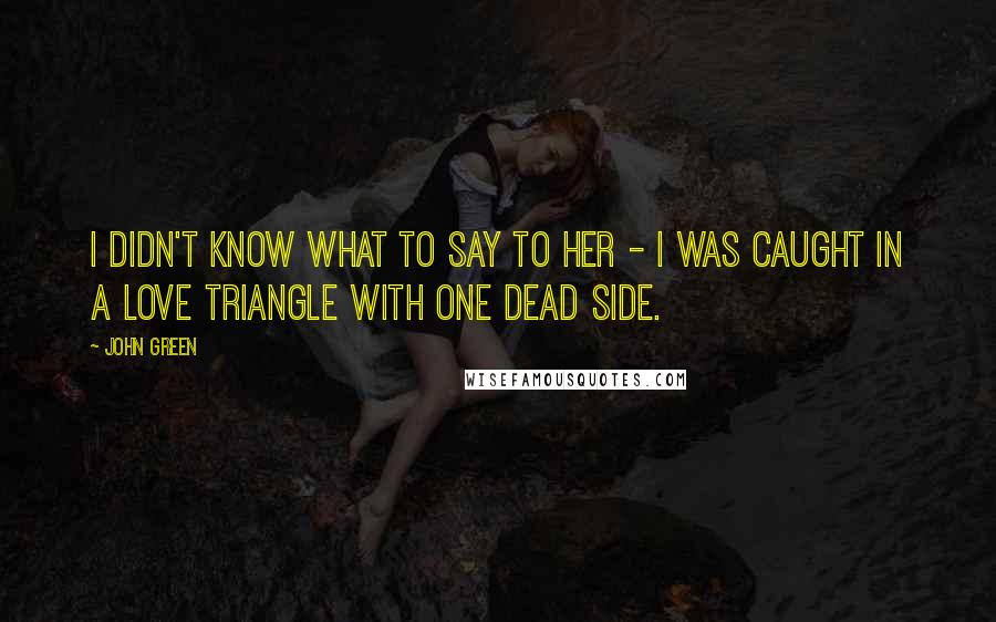 John Green Quotes: I didn't know what to say to her - I was caught in a love triangle with one dead side.