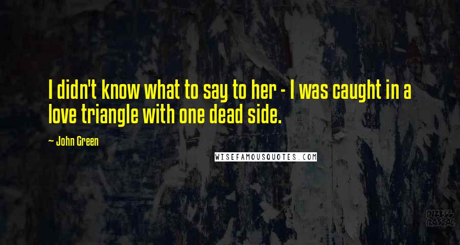 John Green Quotes: I didn't know what to say to her - I was caught in a love triangle with one dead side.