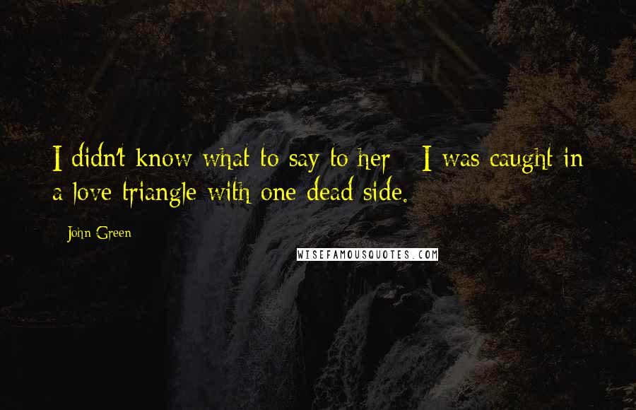 John Green Quotes: I didn't know what to say to her - I was caught in a love triangle with one dead side.