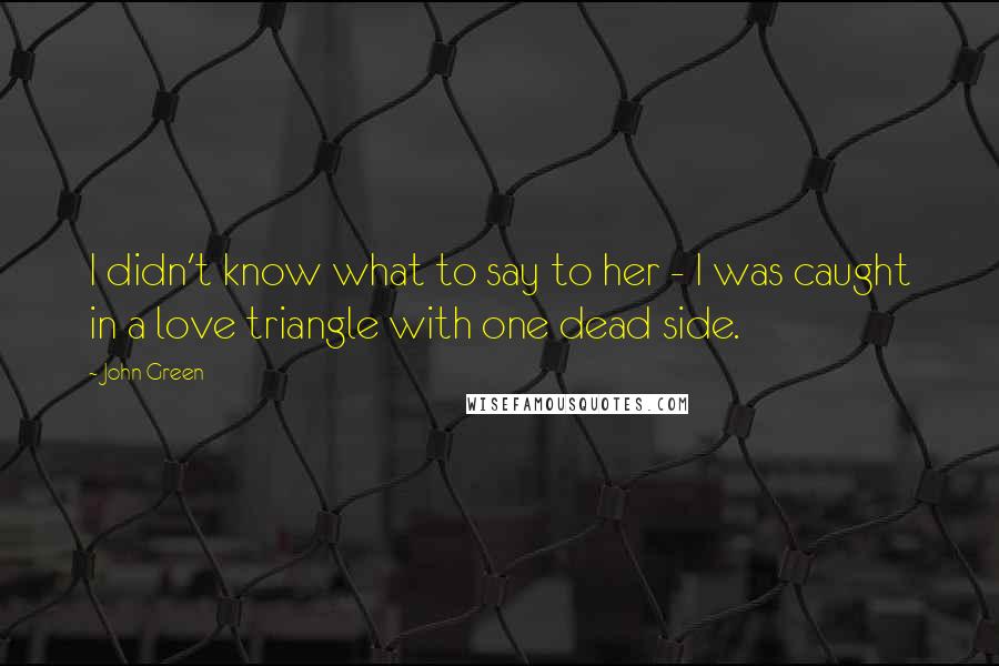 John Green Quotes: I didn't know what to say to her - I was caught in a love triangle with one dead side.