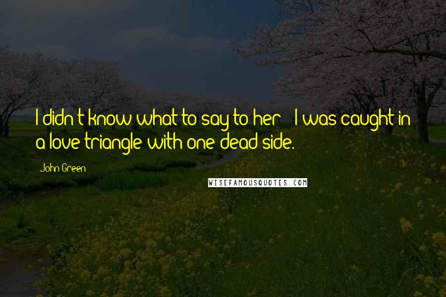 John Green Quotes: I didn't know what to say to her - I was caught in a love triangle with one dead side.