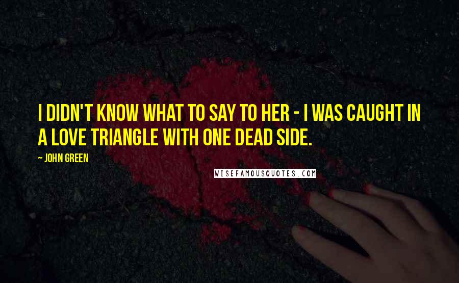 John Green Quotes: I didn't know what to say to her - I was caught in a love triangle with one dead side.