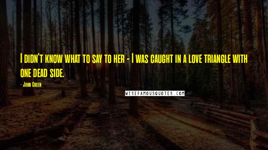 John Green Quotes: I didn't know what to say to her - I was caught in a love triangle with one dead side.