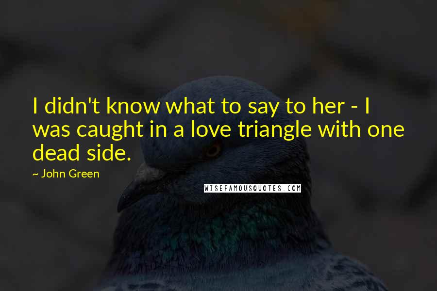 John Green Quotes: I didn't know what to say to her - I was caught in a love triangle with one dead side.