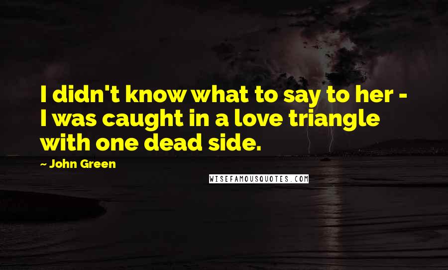 John Green Quotes: I didn't know what to say to her - I was caught in a love triangle with one dead side.
