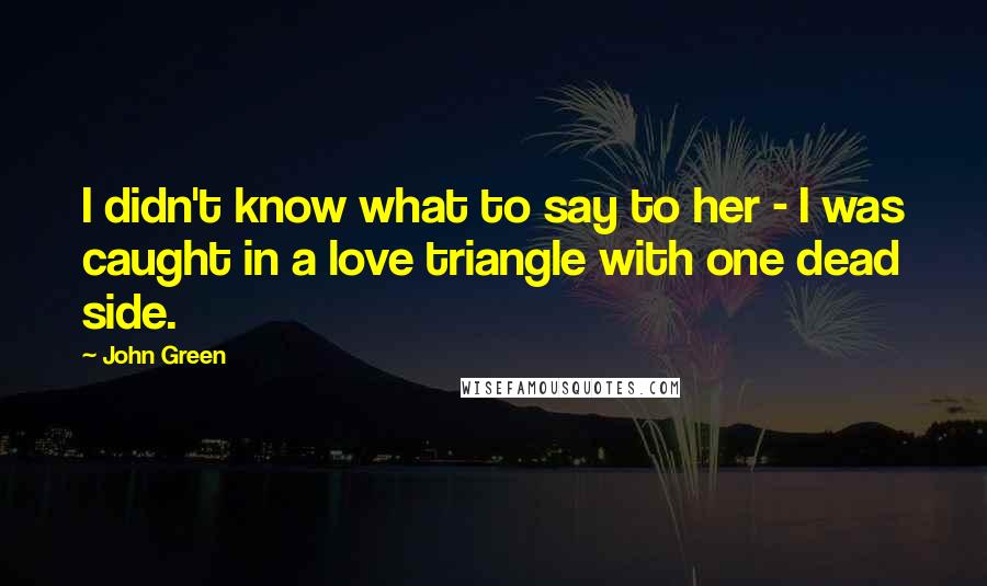 John Green Quotes: I didn't know what to say to her - I was caught in a love triangle with one dead side.