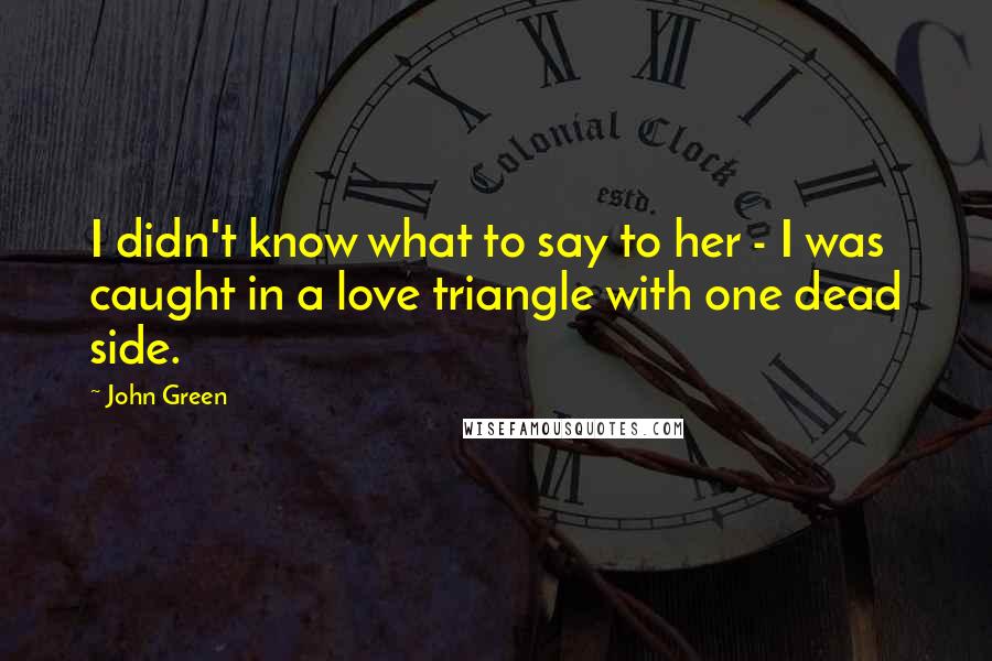 John Green Quotes: I didn't know what to say to her - I was caught in a love triangle with one dead side.