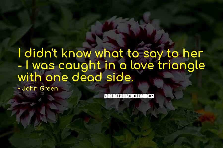John Green Quotes: I didn't know what to say to her - I was caught in a love triangle with one dead side.