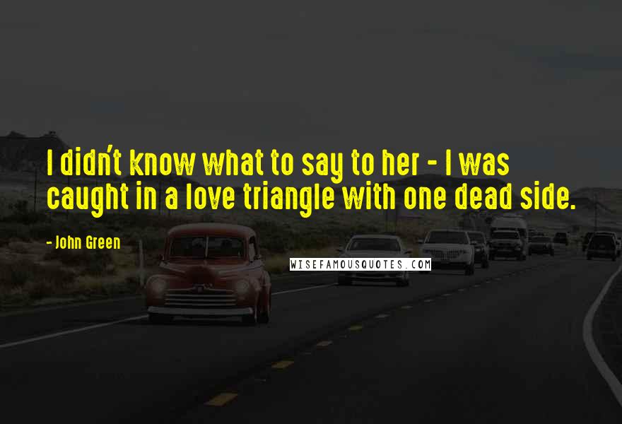 John Green Quotes: I didn't know what to say to her - I was caught in a love triangle with one dead side.