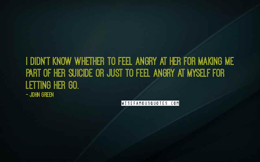 John Green Quotes: I didn't know whether to feel angry at her for making me part of her suicide or just to feel angry at myself for letting her go.