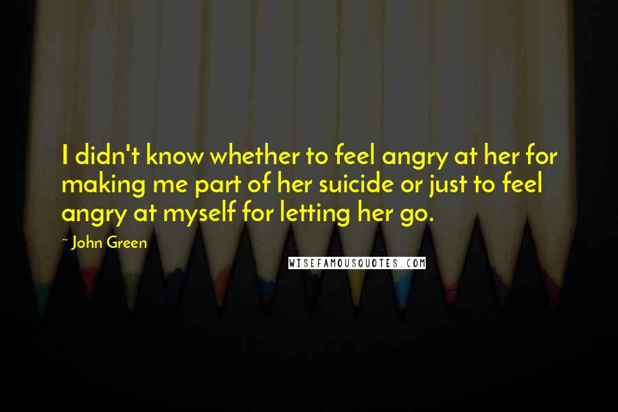 John Green Quotes: I didn't know whether to feel angry at her for making me part of her suicide or just to feel angry at myself for letting her go.