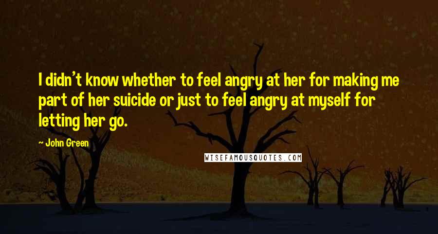 John Green Quotes: I didn't know whether to feel angry at her for making me part of her suicide or just to feel angry at myself for letting her go.