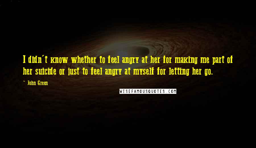 John Green Quotes: I didn't know whether to feel angry at her for making me part of her suicide or just to feel angry at myself for letting her go.