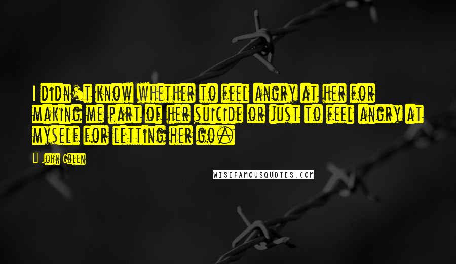 John Green Quotes: I didn't know whether to feel angry at her for making me part of her suicide or just to feel angry at myself for letting her go.