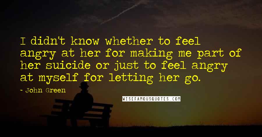 John Green Quotes: I didn't know whether to feel angry at her for making me part of her suicide or just to feel angry at myself for letting her go.