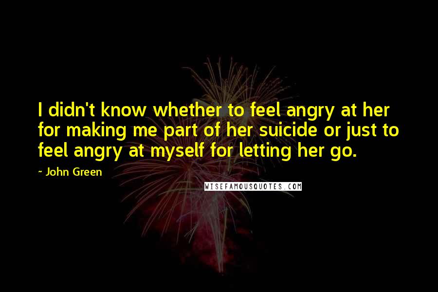 John Green Quotes: I didn't know whether to feel angry at her for making me part of her suicide or just to feel angry at myself for letting her go.