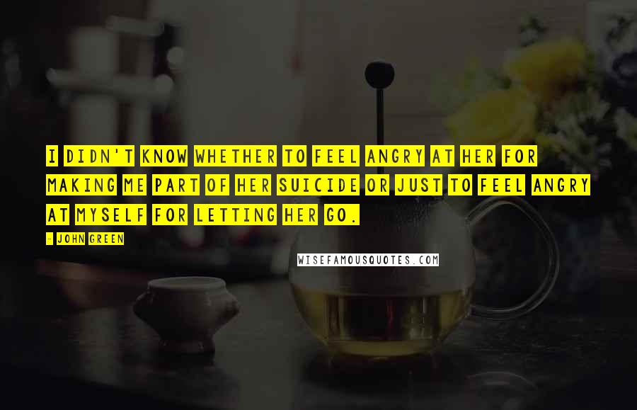 John Green Quotes: I didn't know whether to feel angry at her for making me part of her suicide or just to feel angry at myself for letting her go.