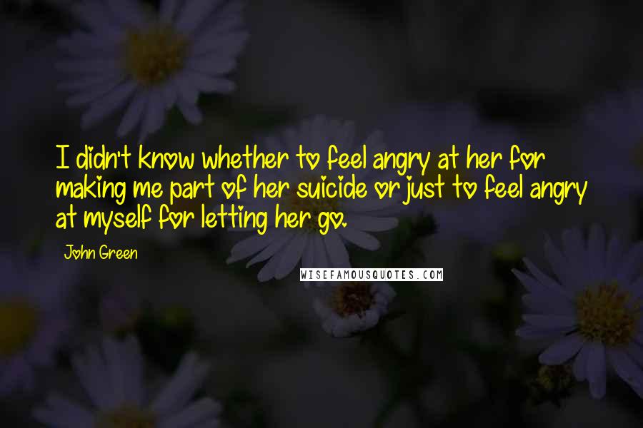 John Green Quotes: I didn't know whether to feel angry at her for making me part of her suicide or just to feel angry at myself for letting her go.