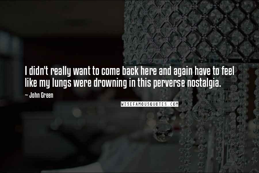 John Green Quotes: I didn't really want to come back here and again have to feel like my lungs were drowning in this perverse nostalgia.