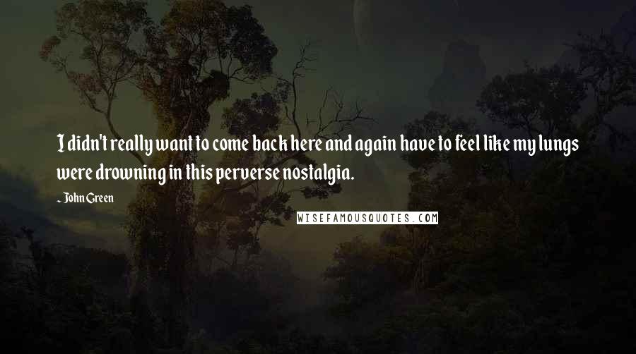 John Green Quotes: I didn't really want to come back here and again have to feel like my lungs were drowning in this perverse nostalgia.