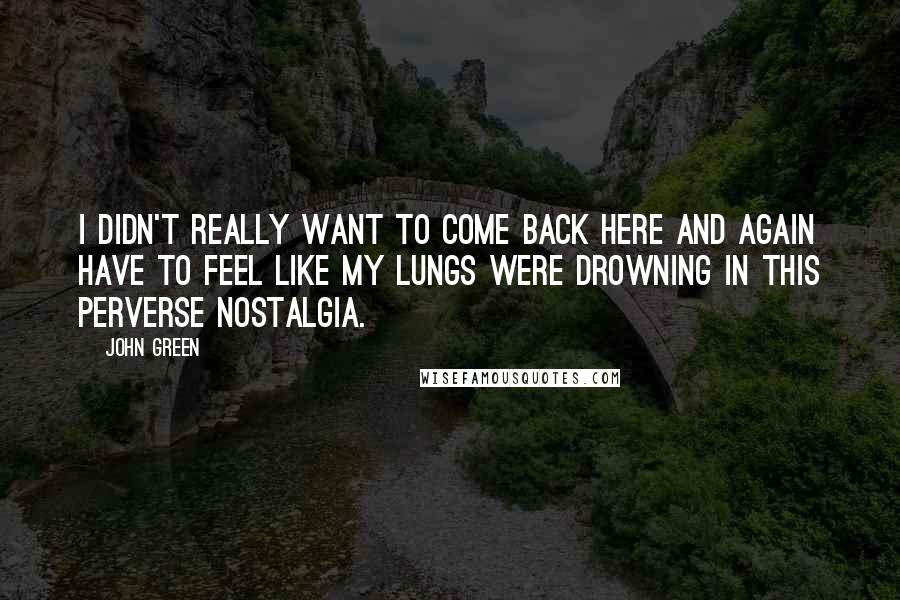 John Green Quotes: I didn't really want to come back here and again have to feel like my lungs were drowning in this perverse nostalgia.