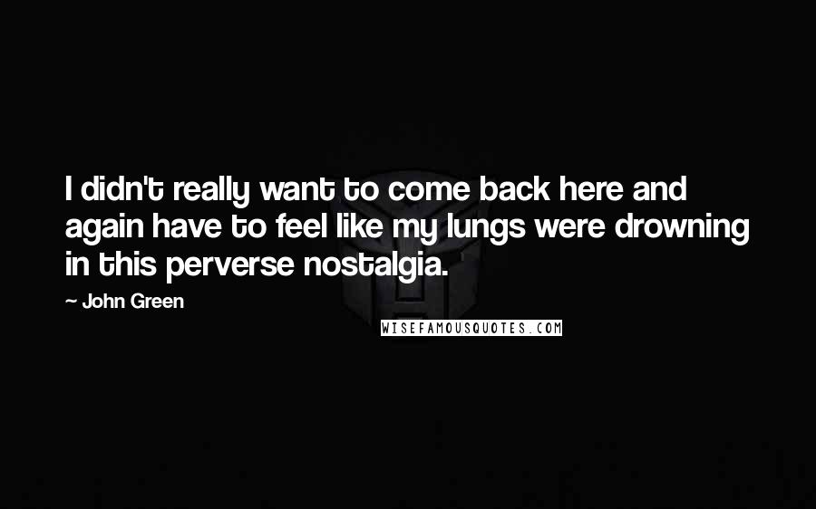 John Green Quotes: I didn't really want to come back here and again have to feel like my lungs were drowning in this perverse nostalgia.