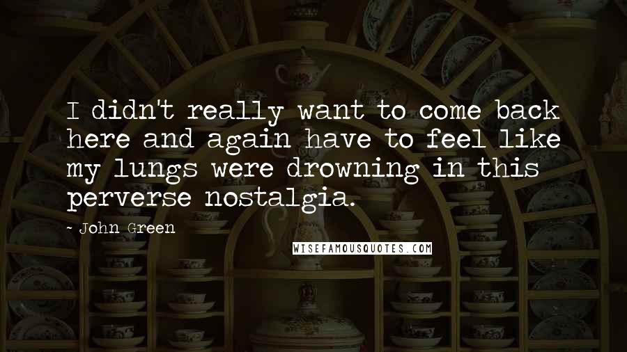 John Green Quotes: I didn't really want to come back here and again have to feel like my lungs were drowning in this perverse nostalgia.