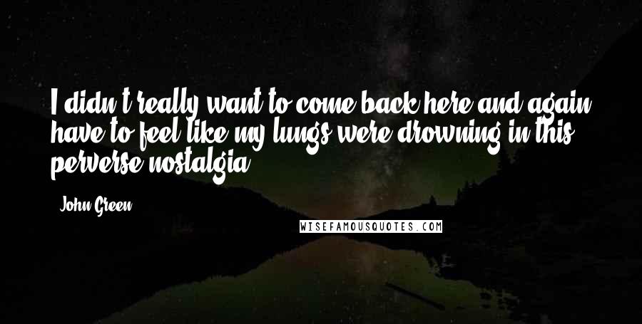 John Green Quotes: I didn't really want to come back here and again have to feel like my lungs were drowning in this perverse nostalgia.