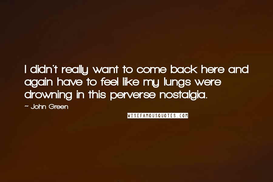 John Green Quotes: I didn't really want to come back here and again have to feel like my lungs were drowning in this perverse nostalgia.