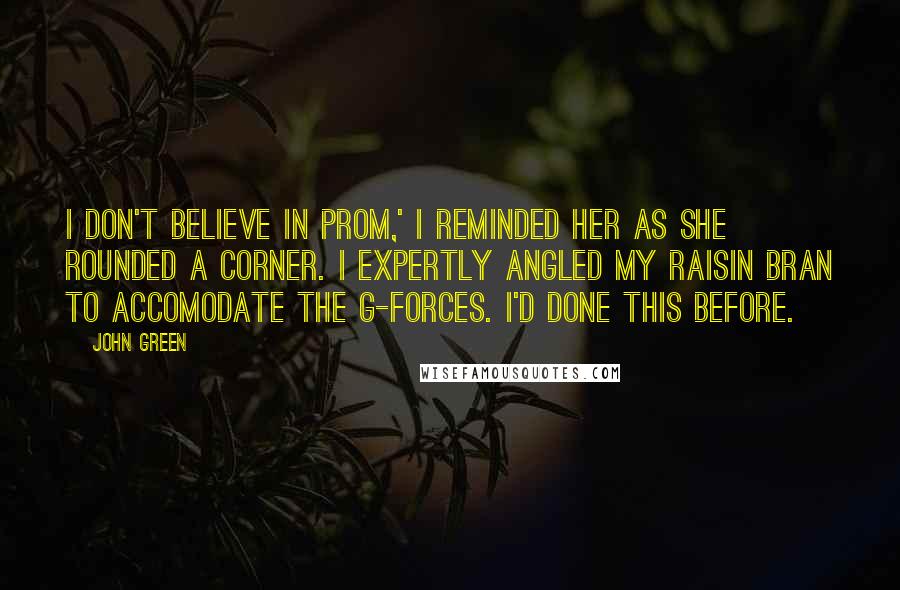 John Green Quotes: I don't believe in prom,' I reminded her as she rounded a corner. I expertly angled my raisin bran to accomodate the g-forces. I'd done this before.