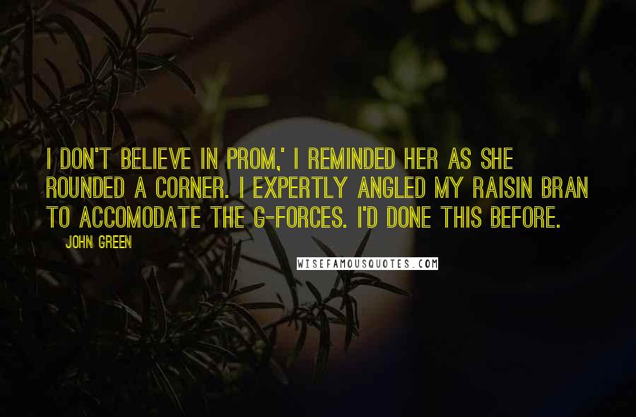 John Green Quotes: I don't believe in prom,' I reminded her as she rounded a corner. I expertly angled my raisin bran to accomodate the g-forces. I'd done this before.