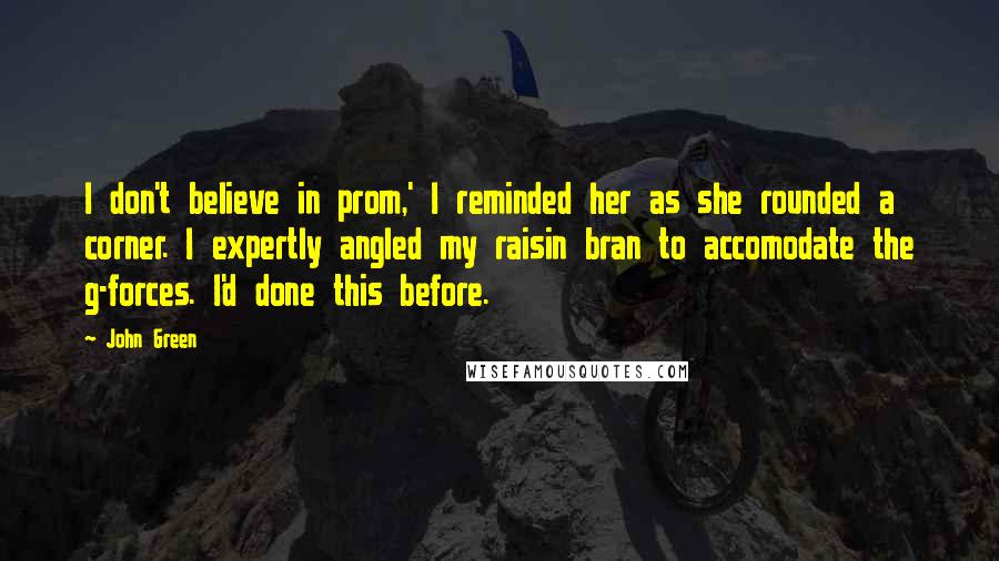 John Green Quotes: I don't believe in prom,' I reminded her as she rounded a corner. I expertly angled my raisin bran to accomodate the g-forces. I'd done this before.