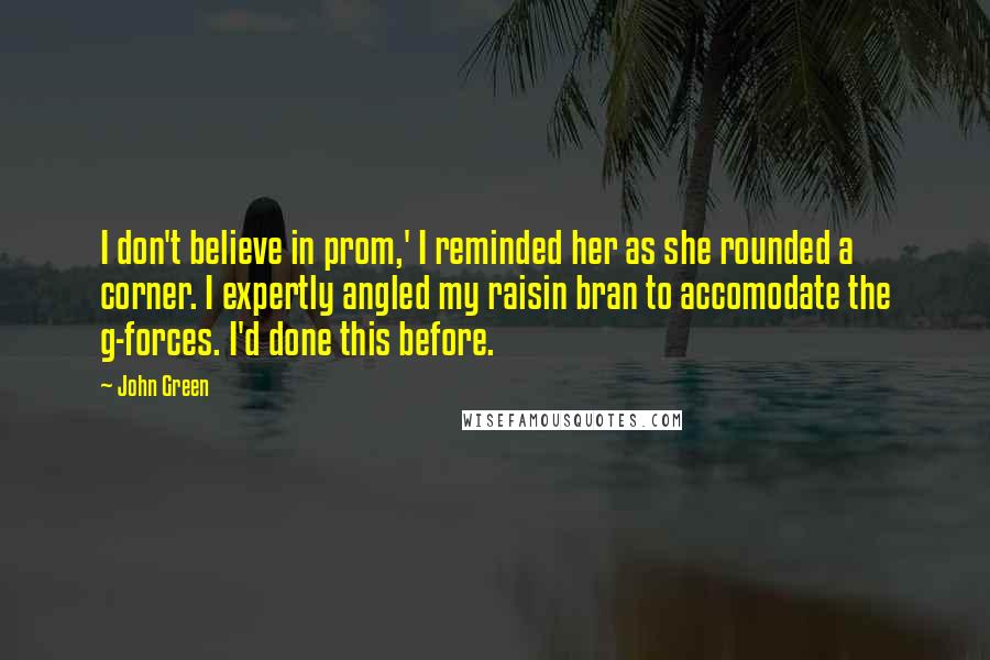 John Green Quotes: I don't believe in prom,' I reminded her as she rounded a corner. I expertly angled my raisin bran to accomodate the g-forces. I'd done this before.