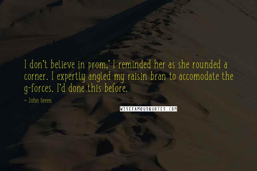 John Green Quotes: I don't believe in prom,' I reminded her as she rounded a corner. I expertly angled my raisin bran to accomodate the g-forces. I'd done this before.